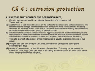 Ch 4 : corrosion protection 4.1 FACTORS THAT CONTROL THE CORROSION RATE   Certain factors can tend to accelerate the action of a corrosion cell .  These include  :  (a)  Establishment of well-defined locations on the surface for the anodic and cathodic reactions. This concentrates the damage on small areas where it may have more serious effects, this being described as “local cell action”. Such effects can occur when metals of differing electrochemical properties are placed in contact, giving a “galvanic couple”. (b)  Stimulation of the anodic or cathodic reaction. Aggressive ions such as chloride tend to prevent the formation of protective oxide films on the metal surface and thus increase corrosion. Sodium chloride is encountered in marine conditions and is spread on roads in winter for de-icing.  The rate at which attack is of prime importance is usually expressed in one of two ways: (1)  Weight loss per unit area per unit time, usually mdd (milligrams per square  decimeter per day) (2)  A rate of penetration, i.e. the thickness of metal lost. This may be expressed in American units, mpy (mils per year, a mil being a thousandth of an inch) or in metric units, mmpy (millimetres per year).  