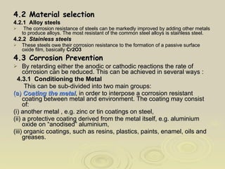 4.2 Material selection 4.2.1  Alloy steels The corrosion resistance of steels can be markedly improved by adding other metals to produce alloys. The most resistant of the common steel alloys is stainless steel. 4.2.2  Stainless steels These steels owe their corrosion resistance to the formation of a passive surface oxide film, basically  Cr2O3   4.3 Corrosion Prevention By retarding either the anodic or cathodic reactions the rate of corrosion can be reduced. This can be achieved in several ways : 4.3.1  Conditioning the Metal This can be sub-divided into two main groups: (a)  Coating the metal , in order to interpose a corrosion resistant coating between metal and environment. The coating may consist of: (i) another metal , e.g. zinc or tin coatings on steel, (ii) a protective coating derived from the metal itself, e.g. aluminium oxide on “anodised” aluminium, (iii) organic coatings, such as resins, plastics, paints, enamel, oils and greases. 