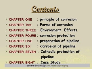 Contents   CHAPTER  ONE   :   principle of corrosion  CHAPTER  Two   :  Forms of corrosion   CHAPTER  THREE   :   Environment  Effects   CHAPTER  FOURE  :  corrosion protection   CHAPTER  FIVE   :  preparation of pipeline   CHAPTER  SIX   :  Corrosion of pipeline   CHAPTER  SEVEN   :   Cathodic protection of  pipeline  CHAPTER  EIGHT   :  Case Study   See the details @   www.metallurgy.eg.vg 