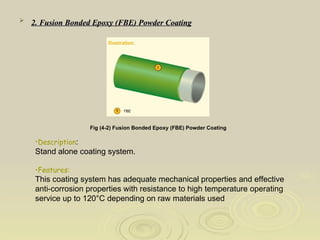 2. Fusion Bonded Epoxy (FBE) Powder Coating   Fig (4-2) Fusion Bonded Epoxy (FBE) Powder Coating   Description : Stand alone coating system. Features: This coating system has adequate mechanical properties and effective anti-corrosion properties with resistance to high temperature operating service up to 120°C depending on raw materials used  