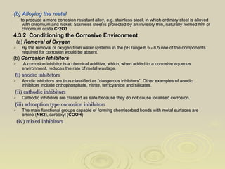 (b)   Alloying the metal to produce a more corrosion resistant alloy, e.g. stainless steel, in which ordinary steel is alloyed with chromium and nickel. Stainless steel is protected by an invisibly thin, naturally formed film of chromium oxide  Cr2O3   . 4.3.2  Conditioning the Corrosive Environment  (a)  Removal of Oxygen By the removal of oxygen from water systems in the pH range 6.5 - 8.5 one of the components required for corrosion would be absent.  (b)  Corrosion Inhibitors A corrosion inhibitor is a chemical additive, which, when added to a corrosive aqueous environment, reduces the rate of metal wastage. (i)  anodic inhibitors Anodic inhibitors are thus classified as “dangerous inhibitors”. Other examples of anodic inhibitors include orthophosphate, nitrite, ferricyanide and silicates. (ii) cathodic inhibitors Cathodic inhibitors are classed as safe because they do not cause localised corrosion. ( iii) adsorption type corrosion inhibitors The main functional groups capable of forming chemisorbed bonds with metal surfaces are amino ( NH2 ), carboxyl ( COOH )  (iv) mixed inhibitors 