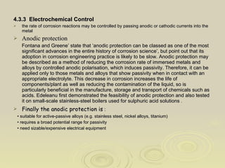 4.3.3  Electrochemical Control the rate of corrosion reactions may be controlled by passing anodic or cathodic currents into the metal  Anodic protection Fontana and Greene’ state that ‘anodic protection can be classed as one of the most significant advances in the entire history of corrosion science’, but point out that its adoption in corrosion engineering practice is likely to be slow. Anodic protection may be described as a method of reducing the corrosion rate of immersed metals and alloys by controlled anodic polarisation, which induces passivity. Therefore, it can be applied only to those metals and alloys that show passivity when in contact with an appropriate electrolyte. This decrease in corrosion increases the life of components/plant as well as reducing the contamination of the liquid, so is particularly beneficial in the manufacture, storage and transport of chemicals such as acids. Edeleanu first demonstrated the feasibility of anodic protection and also tested it on small-scale stainless-steel boilers used for sulphuric acid solutions  . Finally the anodic protection is  : •  suitable for active-passive alloys (e.g. stainless steel, nickel alloys, titanium) •  requires a broad potential range for passivity •  need sizable/expensive electrical equipment 
