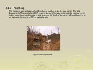 5.1.2 Trenching The trenching crew will use a wheel trencher or backhoe to dig the pipe trench. The U.S. Department of Transportation (DOT) requires the top of the pipe to be buried a minimum of 30 inches below the ground surface in rural areas, so the depth of the trench will be at least five to six feet deep for pipe 30 to 36 inches in diameter Fig (5-2) Trenching Process   