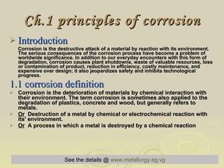 Ch.1 principles of corrosion Introduction   Corrosion is the destructive attack of a material by reaction with its environment. The serious consequences of the corrosion process have become a problem of worldwide significance. In addition to our everyday encounters with this form of degradation, corrosion causes plant shutdowns, waste of valuable resources, loss or contamination of product, reduction in efficiency, costly maintenance, and expensive over design; it also jeopardizes safety and inhibits technological progress. 1.1 corrosion definition  Corrosion is the deterioration of materials by chemical interaction with their environment. The term corrosion is sometimes also applied to the degradation of plastics, concrete and wood, but generally refers to metals. Or   Destruction of a metal by chemical or electrochemical reaction with its' environment. Or   A process in which a metal is destroyed by a chemical reaction See the details @   www.metallurgy.eg.vg 