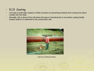 5.1.5  Coating Line pipe is externally coated to inhibit corrosion by preventing moisture from coming into direct contact with the steel.  Normally, this is done at the mill where the pipe is manufactured or at another coating facility location before it is delivered to the construction site.  Fig (5-4) Coating Process   19682585 