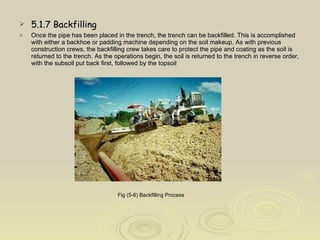 5.1.7 Backfilling Once the pipe has been placed in the trench, the trench can be backfilled. This is accomplished with either a backhoe or padding machine depending on the soil makeup. As with previous construction crews, the backfilling crew takes care to protect the pipe and coating as the soil is returned to the trench. As the operations begin, the soil is returned to the trench in reverse order, with the subsoil put back first, followed by the topsoil  Fig (5-6) Backfilling Process   