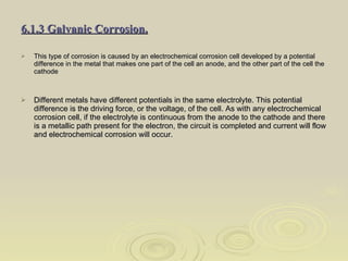 6.1.3 Galvanic Corrosion. This type of corrosion is caused by an electrochemical corrosion cell developed by a potential difference in the metal that makes one part of the cell an anode, and the other part of the cell the cathode Different metals have different potentials in the same electrolyte. This potential difference is the driving force, or the voltage, of the cell. As with any electrochemical corrosion cell, if the electrolyte is continuous from the anode to the cathode and there is a metallic path present for the electron, the circuit is completed and current will flow and electrochemical corrosion will occur.  