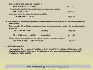 the predominant cathodic reaction is O2 + H2O + 4e-  ->  4(OH)   eq (1-2 ) The cathodic reaction that usually occurs in deaerated acids is 2H+  +  2e- ->  H2  eq (1-3) In aerated acids, the cathodic reaction could be O2  + 4H+ + 4e- ->  2H2O   eq (1- 4)  b. The number of electrons lost at the anode must equal the number of  electrons gained at the cathode . For example, if iron (Fe) was exposed to an aerated, corrosive water, the anodic reaction would be 2Fe -> 2Fe ++  + 4e-  (anodic)  eq (1-5) O2  + 2H2O + 4e-  -> 4(OH- )  (cathodic)   eq (1-6) These can be summed to give the overall oxidation reduction reaction 2Fe + O2  + 2H2O -> 2Fe ++ +4(OH- )   eq (1-7)  c. After dissolution  ferrous ions (Fe++) generally oxidize to ferric ions (Fe+++ ); these will combine with hydroxide ions (OH- ) formed at the cathode to give a corrosion product called rust (FeOOH or Fe2O3 x H2O).   See the details @   www.metallurgy.eg.vg 
