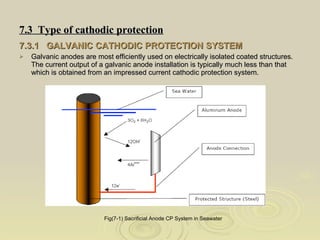 7.3  Type of cathodic protection   7.3.1  GALVANIC CATHODIC PROTECTION SYSTEM   Galvanic anodes are most efficiently used on electrically isolated coated structures.  The current output of a galvanic anode installation is typically much less than that which is obtained from an impressed current cathodic protection system.  Fig(7-1) Sacrificial Anode CP System in Seawater   