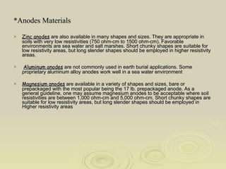 *Anodes Materials Zinc anodes  are also available in many shapes and sizes. They are appropriate in soils with very low resistivities (750 ohm-cm to 1500 ohm-cm). Favorable environments are sea water and salt marshes. Short chunky shapes are suitable for low resistivity areas, but long slender shapes should be employed in higher resistivity areas. Aluminum anodes  are not commonly used in earth burial applications. Some proprietary aluminum alloy anodes work well in a sea water environment Magnesium anodes  are available in a variety of shapes and sizes, bare or prepackaged with the most popular being the 17 lb. prepackaged anode. As a general guideline, one may assume magnesium anodes to be acceptable where soil resistivities are between 1,000 ohm-cm and 5,000 ohm-cm. Short chunky shapes are suitable for low resistivity areas, but long slender shapes should be employed in Higher resistivity areas 