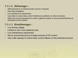 7.3.1.2  Advantages  :   Self-powered so no external power source is required.  Easy field installation.  Low maintenance requirement.  Less likely to cause stray current interference problems on other structures.  When the current requirement is small, a galvanic system is more economical than an impressed current system. 7.3.1.3   Disadvantages  :   Low driving voltage.  Limited to use in low resistivity soils.  Low maintenance requirement.  Not an economical source of large amounts of CP current.  Very Little capacity to control stray current effects on the protected structure 