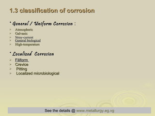 1.3 classification of corrosion   * General / Uniform Corrosion  :     Atmospheric Galvanic   Stray-current General biological High-temperature * Localized  Corrosion Filiform  Crevice Pitting   Localized microbiological See the details @   www.metallurgy.eg.vg 