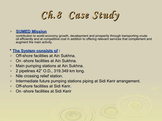 Ch.8  Case Study   SUMED Mission contribution to world economy growth, development and prosperity through transporting crude  oil efficiently and at competitive cost in addition to offering relevant services that complement and augment the main activity. *  The System consists of  : Off-shore facilities at Ain Sukhna. On -shore facilities at Ain Sukhna. Main pumping stations at Ain Sukhna. 2 pipelines 42” O.D., 319.349 km long. Nile crossing relief station. Intermediate future pumping stations piping at Sidi Kerir arrangement. Off-shore facilities at Sidi Kerir. On -shore facilities at Sidi Kerir 