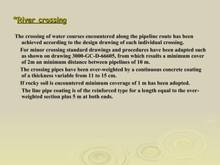 * River crossing The crossing of water courses encountered along the pipeline route has been achieved according to the design drawing of each individual crossing. For minor crossing standard drawings and procedures have been adapted such as shown on drawing 3000-GC-D-66605, from which results a minimum cover of 2m an minimum distance between pipelines of 10 m. The crossing pipes have been over-weighted by a continuous concrete coating of a thickness variable from 11 to 15 cm. If rocky soil is encountered minimum coverage of 1 m has been adopted. The line pipe coating is of the reinforced type for a length equal to the over-weighted section plus 5 m at both ends. 