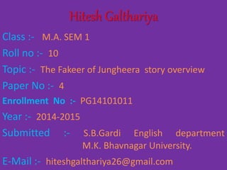 Hitesh Galthariya 
Class :- M.A. SEM 1 
Roll no :- 10 
Topic :- The Fakeer of Jungheera story overview 
Paper No :- 4 
Enrollment No :- PG14101011 
Year :- 2014-2015 
Submitted :- S.B.Gardi English department 
M.K. Bhavnagar University. 
E-Mail :- hiteshgalthariya26@gmail.com 
 