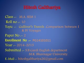 Hitesh Galthariya 
Class :- M.A. SEM 1 
Roll no :- 10 
Topic :- Gulliver’s Travels :Comparison between I 
& IV Voyages 
Paper No :- 2 
Enrollment No :- PG14101011 
Year :- 2014-2015 
Submitted :- S.B.Gardi English department 
M.K. Bhavnagar University. 
E-Mail :- hiteshgalthariya26@gmail.com 
 