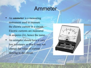 Ammeter
• An ammeter is a measuring
instrument used to measure
the electric current in a circuit.
Electric currents are measured
in amperes (A), hence the name.
• An ammeter should have a very
low resistance so that it may not
change the value of current
flowing in the circuit.
 