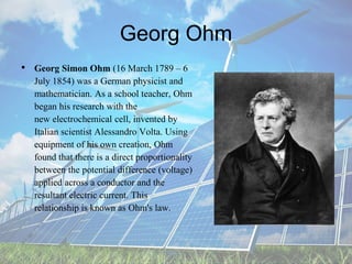 Georg Ohm
• Georg Simon Ohm (16 March 1789 – 6
July 1854) was a German physicist and
mathematician. As a school teacher, Ohm
began his research with the
new electrochemical cell, invented by
Italian scientist Alessandro Volta. Using
equipment of his own creation, Ohm
found that there is a direct proportionality
between the potential difference (voltage)
applied across a conductor and the
resultant electric current. This
relationship is known as Ohm's law.
 