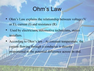 Ohm’s Law
• Ohm’s Law explains the relationship between voltage (V
or E), current (I) and resistance (R)
• Used by electricians, automotive technicians, stereo
installers.
• According to Ohm’s law : At constant temperature, the
current flowing through a conductor is directly
proportional to the potential difference across its end.
 