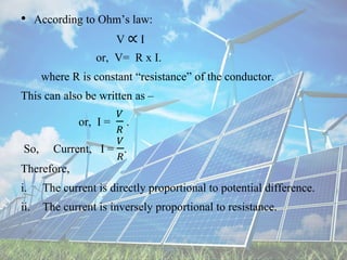 • According to Ohm’s law:
V ∝ I
or, V= R x I.
where R is constant “resistance” of the conductor.
This can also be written as –
or, I =
𝑉
𝑅
.
So, Current, I =
𝑉
𝑅
.
Therefore,
i. The current is directly proportional to potential difference.
ii. The current is inversely proportional to resistance.
 