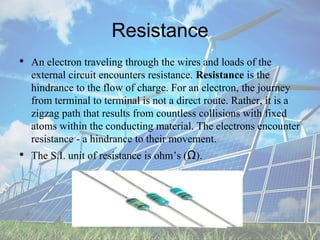 Resistance
• An electron traveling through the wires and loads of the
external circuit encounters resistance. Resistance is the
hindrance to the flow of charge. For an electron, the journey
from terminal to terminal is not a direct route. Rather, it is a
zigzag path that results from countless collisions with fixed
atoms within the conducting material. The electrons encounter
resistance - a hindrance to their movement.
• The S.I. unit of resistance is ohm’s (Ω).
 
