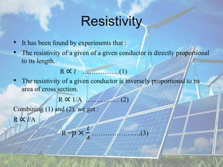 Resistivity
• It has been found by experiments that :
• The resistivity of a given of a given conductor is directly proportional
to its length.
R ∝ l ……………..(1)
• The resistivity of a given conductor is inversely proportional to its
area of cross section.
R ∝ 1/A …………… (2)
Combining (1) and (2), we get :
R ∝ l/A
R =𝑝 ×
𝑙
𝐴
………………….(3)
 