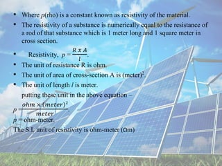 • Where p(rho) is a constant known as resistivity of the material.
• The resistivity of a substance is numerically equal to the resistance of
a rod of that substance which is 1 meter long and 1 square meter in
cross section.
• Resistivity, p =
𝑅 𝑥 𝐴
𝑙
.
• The unit of resistance R is ohm.
• The unit of area of cross-section A is (meter)2.
• The unit of length l is meter.
putting these unit in the above equation –
p =
𝑜ℎ𝑚 × 𝑚𝑒𝑡𝑒𝑟 2
𝑚𝑒𝑡𝑒𝑟
.
p = ohm-meter.
The S.I. unit of resistivity is ohm-meter (Ωm)
 