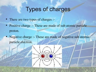 Types of charges
• There are two types of charges :-
• Positive charge :- These are made of sub atomic particle
proton.
• Negative charge :- These are made of negative sub atomic
particle electron.
 
