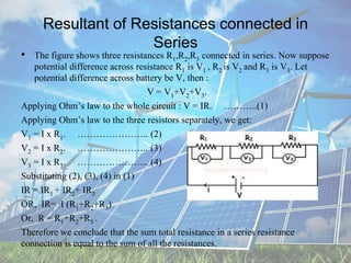 Resultant of Resistances connected in
Series
• The figure shows three resistances R1,R2,R3 connected in series. Now suppose
potential difference across resistance R1 is V1 , R2 is V2 and R3 is V3. Let
potential difference across battery be V, then :
V = V1+V2+V3.
Applying Ohm’s law to the whole circuit : V = IR. ………..(1)
Applying Ohm’s law to the three resistors separately, we get:
V1 = I x R1. ………………….. (2)
V2 = I x R2. ………………….. (3)
V3 = I x R3. ………………….. (4)
Substituting (2), (3), (4) in (1)
IR = IR1 + IR2+ IR3
OR, IR= I (R1+R2+R3)
Or, R = R1+R2+R3 .
Therefore we conclude that the sum total resistance in a series resistance
connection is equal to the sum of all the resistances.
 