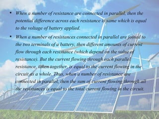 • When a number of resistance are connected in parallel, then the
potential difference across each resistance is same which is equal
to the voltage of battery applied.
• When a number of resistances connected in parallel are joined to
the two terminals of a battery, then different amounts of current
flow through each resistance (which depend on the value of
resistance). But the current flowing through each parallel
resistance, taken together, is equal to the current flowing in the
circuit as a whole. Thus, when a number of resistance are
connected in parallel, then the sum of current flowing through all
the resistances is equal to the total current flowing in the circuit.
 