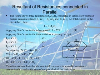 Resultant of Resistances connected in
Parallel
• The figure shows three resistances R1,R2,R3 connected in series. Now suppose
currant across resistance R1 is I1 , R2 is I2 and R3 is I3. Let total current in the
circuit be I, then:
I = I1+I2+I3.
Applying Ohm’s law to the whole circuit : I = V/R. ………..(1)
Applying Ohm’s law to the three resistors separately, we get:
I1 = V / R1. ………………….. (2)
I2 = V / R2. ………………….. (3)
I3 = V / R3. ………………….. (4)
Substituting (2), (3), (4) in (1)
V/R = V/R1 + V/R2+ V/R3
OR, V/R= I (1/R1 +1/R2 + 1/R3)
Or, 1/R = 1/R1+1/R2+1/R3 .
Therefore we conclude that the sum total resistance in a parallel resistance
connection is equal to the sum of reciprocal of all the resistances.
 