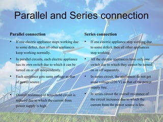 Parallel and Series connection
Parallel connection
• If one electric appliance stops working due
to some defect, then all other appliances
keep working normally.
• In parallel circuits, each electric appliance
has its own switch due to which it can be
turned on or off independently.
• Each appliance gets same voltage as that
of power source.
• Overall resistance of household circuit is
reduced due to which the current from
power supply is high.
Series connection
• If one electric appliance stop working due
to some defect, then all other appliances
stop working.
• All the electric appliances have only one
switch due to which they cannot be turned
on or off separately.
• In series circuit, the appliances do not get
same voltage (220 V) as that of the power
supply line.
• In series circuit the overall resistance of
the circuit increases due to which the
current from the power source is low.
 