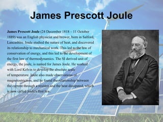 James Prescott Joule
James Prescott Joule (24 December 1818 – 11 October
1889) was an English physicist and brewer, born in Salford,
Lancashire. Joule studied the nature of heat, and discovered
its relationship to mechanical work. This led to the law of
conservation of energy, and this led to the development of
the first law of thermodynamics. The SI derived unit of
energy, the joule, is named for James Joule. He worked
with Lord Kelvin to develop the absolute scale
of temperature. Joule also made observations of
magnetostriction, and he found the relationship between
the current through a resistor and the heat dissipated, which
is now called Joule's first law.
 