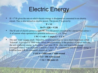 Electric Energy
• H = I2 Rt gives the rate at which electric energy is dissipated or consumed in an electric
circuit. This is also termed as electric power. The power P is given by
P = VI
Or P = I2R = V2/R
• The SI unit of electric power is watt (W). It is the power consumed by a device that carries 1
A of current when operated at a potential difference of 1 V. Thus,
1 W = 1 volt × 1 ampere = 1 V A
• The unit ‘watt’ is very small. Therefore, in actual practice we use a much larger unit called
‘kilowatt’. It is equal to 1000 watts. Since electrical energy is the product of power and time,
the unit of electric energy is, therefore, watt hour (W h). One watt hour is the energy
consumed when 1 watt of power is used for 1 hour. The commercial unit of electric energy is
kilowatt hour (kW h), commonly known as ‘unit’.
1 kW h = 1000 watt × 3600 second
= 3.6 × 106 watt second
= 3.6 × 106 joule (J)
 