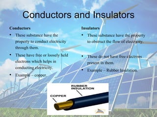 Conductors and Insulators
Conductors
• These substance have the
property to conduct electricity
through them.
• These have free or loosely held
electrons which helps in
conducting electricity.
• Example – copper.
Insulators
• These substance have the property
to obstruct the flow of electricity.
• These do not have free electrons
present in them.
• Example – Rubber Insulation.
 