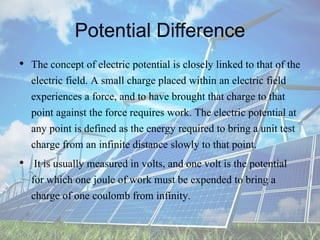 Potential Difference
• The concept of electric potential is closely linked to that of the
electric field. A small charge placed within an electric field
experiences a force, and to have brought that charge to that
point against the force requires work. The electric potential at
any point is defined as the energy required to bring a unit test
charge from an infinite distance slowly to that point.
• It is usually measured in volts, and one volt is the potential
for which one joule of work must be expended to bring a
charge of one coulomb from infinity.
 