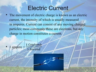 Electric Current
• The movement of electric charge is known as an electric
current, the intensity of which is usually measured
in amperes. Current can consist of any moving charged
particles; most commonly these are electrons, but any
charge in motion constitutes a current.
• 1 ampere =
1 𝐶𝑜𝑢𝑙𝑜𝑚𝑏
1 𝑆𝑒𝑐𝑜𝑛𝑑
.
 