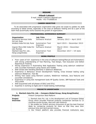 RESUME
Hitesh Lalwani
E-mail: hitesh.k.lalwani11@gmail.com
Mobile: +91-7710008116
CAREER OBJECTIVE
To be associated with progressive organization that gives me scope to update my skills
according to latest trends, especially in the area of Software Testing and be a part of the
team that dynamically works towards the growth of organization.
PROFESSIONAL EXPERIENCE SUMMARY
Organization Job Title Dates
Accenture Services India
Pvt Ltd, Pune
Software Analyst January 2013 – April 2015
Amdocs India Pvt Ltd, Pune Automation Test
Engineer
April 2015 – December 2015
Ingram Micro SSC India Pvt
Ltd, Mumbai
Software Analyst March 2016 – December
2017
Startech Asia Pvt. Ltd.,
Hong Long(Onsite)
Automation Test
Engineer
December 2017 – till date
WORK PROFILE
• Five+ years of rich experience in the area of software testing(Manual and Automation)
with strong understanding of Test Planning, Test Design, Test Execution and Defect
Reporting & Tracking
• Strong experience in Automating Web Application Testing using selenium webdriver
with cucumber framework using maven and TestNG
• Well versed with Handling Elements in Selenium Webdriver.
• Experience in Behaviour Driven Development Testing, Cross browser testing using
selenium Webdriver, Test NG
• Writing Test Cases using Element Locators, WebDriver methods, Java features and
cucumber annotations.
• Experience in using test management tools HP Quality Center, IBM Rational Tools and
TFS & MTM
• Well acquainted with all phases of SDLC and STLC.
• Expertise in working on Agile and V-model testing methodology
PROJECTS UNDERTAKEN
1. Startech Asia Pvt. Ltd. – Compare Global Group, Hong Kong(Onsite)
Projects Fintech Comparison Web Platform
Project
Overview
1. Startech Asia Pvt. Ltd. is the development unit of Compare Global
Group which provides financial products comparison services to 13
countries across Europe, Asia and Latin America.
2. We enable our fintech services consumers to get the best financial
deals by comparing products for them so that they save their
precious time and hard earned money.
3. Our fintech platform also provides financial institutions easy
 