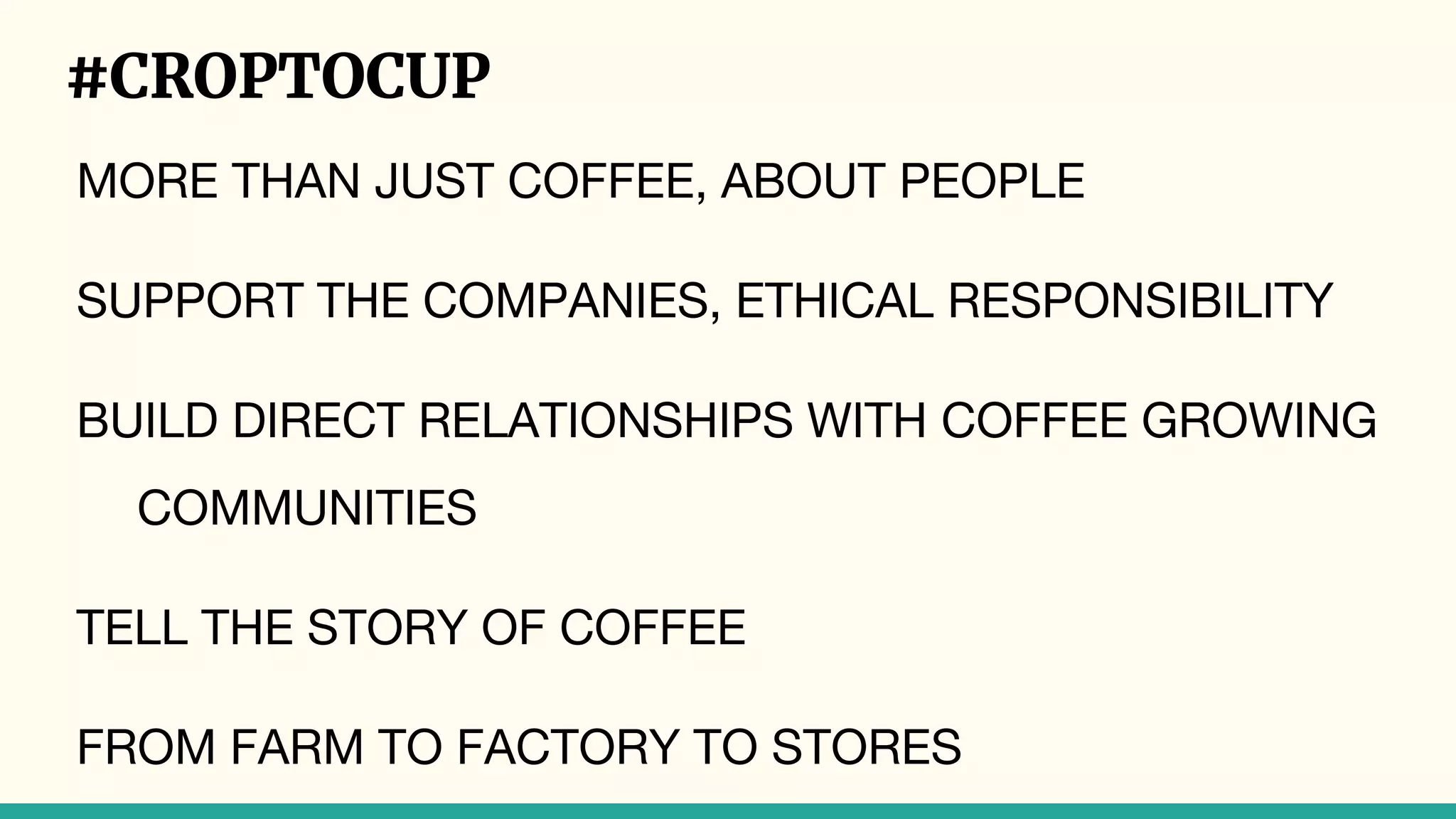 #CROPTOCUP
MORE THAN JUST COFFEE, ABOUT PEOPLE
SUPPORT THE COMPANIES, ETHICAL RESPONSIBILITY
BUILD DIRECT RELATIONSHIPS WITH COFFEE GROWING
COMMUNITIES
TELL THE STORY OF COFFEE
FROM FARM TO FACTORY TO STORES
 