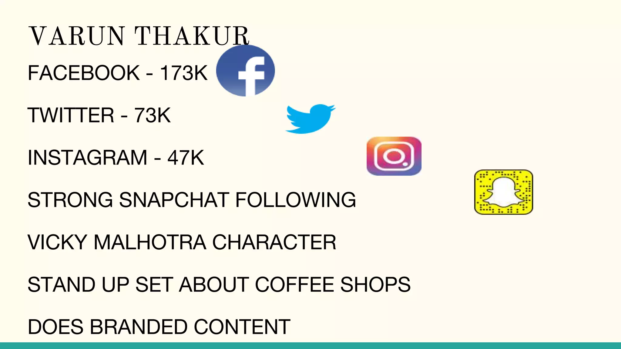 VARUN THAKUR
FACEBOOK - 173K
TWITTER - 73K
INSTAGRAM - 47K
STRONG SNAPCHAT FOLLOWING
VICKY MALHOTRA CHARACTER
STAND UP SET ABOUT COFFEE SHOPS
DOES BRANDED CONTENT
 