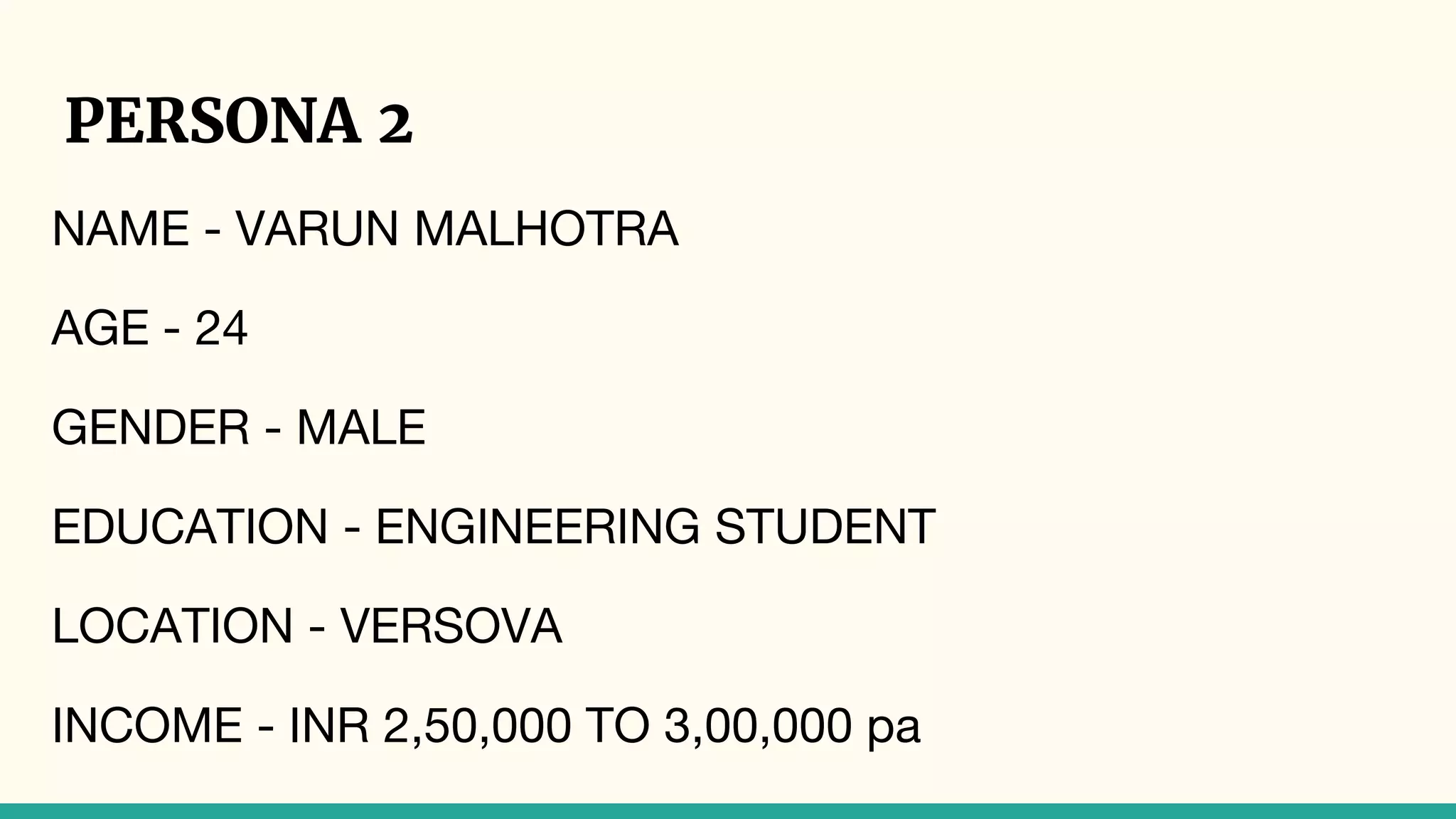 PERSONA 2
NAME - VARUN MALHOTRA
AGE - 24
GENDER - MALE
EDUCATION - ENGINEERING STUDENT
LOCATION - VERSOVA
INCOME - INR 2,50,000 TO 3,00,000 pa
 