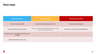 18
Next steps
Grooming meeting Planning meeting Retrospective meeting
Try new tools / poker tools Automate template generation in Jira Increase more participants
Avoid constant screen share switch
Prepare and submit (if applicable) proposal for studied
studied Jira plugins acquisition
Identify new ways to get healthy feedbacks
Sometimes new voting after point discussion is
is needed
Update information on the spot
 