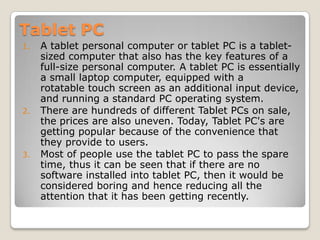 Tablet PC A tablet personal computer or tablet PC is a tablet-sized computer that also has the key features of a full-size personal computer. A tablet PC is essentially a small laptop computer, equipped with a rotatable touch screen as an additional input device, and running a standard PC operating system. There are hundreds of different Tablet PCs on sale, the prices are also uneven. Today, Tablet PC's are getting popular because of the convenience that they provide to users.  Most of people use the tablet PC to pass the spare time, thus it can be seen that if there are no software installed into tablet PC, then it would be considered boring and hence reducing all the attention that it has been getting recently.  