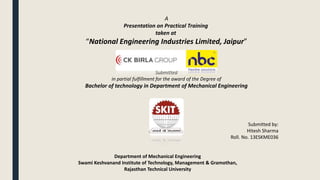 A
Presentation on Practical Training
taken at
“National Engineering Industries Limited, Jaipur”
From May 15 to July 15, 2015
Submitted
in partial fulfillment for the award of the Degree of
Bachelor of technology in Department of Mechanical Engineering
Submitted by:
Hitesh Sharma
Roll. No. 13ESKME036
Department of Mechanical Engineering
Swami Keshvanand Institute of Technology, Management & Gramothan,
Rajasthan Technical University
 
