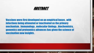 ABSTRACT
Vaccines were first developed on an empirical bases , with
infections being attenuted or inactivated as the primary
mechanism . Immunology , molecular biology , biochemistry ,
genomics and proteomics advances has given the science of
vaccination new insights .
 