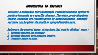 Introduction To Vaccines
Vaccines a substance that encourages a persons immune system to
produce immunity to a specific disease . Therefore , protecting them
feom it . Vaccines are typically given by needle injection , although
vaccines can be given via mouth or sprayed into the nose.
Below are the general types of vaccines that work in distinct ways :
1. Vaccinesthat have live attenuted .
2. Vaccinesthat have been rendered inactive .
3. Vaccines based on mrna .
 