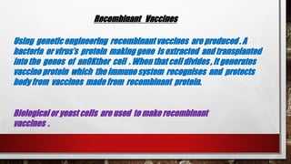 Recombinant Vaccines
Using genetic engineering recombinant vaccines are produced . A
bacteria or virus’s protein making gene is extracted and transplanted
into the genes of anOKther cell . When that cell divides , it generates
vaccine protein which the immune system recognises and protects
body from vaccines made from recombinant protein.
Biological or yeast cells are used to make recombinant
vaccines .
 