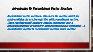 Introduction To Recombinant Vector Vaccines
Recombinant vector vaccines - These are the vaccine which are
made available for use in conjuction with recombinant vectors .
These vaccines entail putting a vaccine component into a
recombinant vector to prevent it from degrading if it is vulnerable . A
eecombinant vaccine is recombinant vaccinia virus vaccine .
 