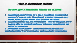 Types Of Recombinant Vaccines
The three types of Recombinant Vaccines are as follows :
1. Recombinant subunit vaccine are a type of recombinant vaccine which is
composed of many sub units . The pathogenic organisms component areas
follows protein , peptides and DNA make up subunit vaccination .
2. Recombinant vaccine that have been attenuted - Theseare pathogenic virusor
bacteria which are genetically engineered to becoame non pathogenic and
utilised as vaccinations .
3. Recombinant vector vaccines - These are viral vectors that have been
genetically modified to act as vaccinations against particular contaminations
 