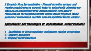 2. Vaccinia Virus Recombination - Plasmid insertion vectors and
regular vaccinia viruses are both infect to animal cells plasmids are
taken by the recombinant virus named vaccinia virus while it
replicates the the plasmid insertion vector inserts its genes inside
genome of virua named vaccinia near the thymidine kinase enzyme .
Applications And Challenges Of Recombinant Vector Vaacines
1. Gatekeeper in the recombinant multivalent vaccine processing.
2. Stability And insert.
3. Origin of vector backbone.
 